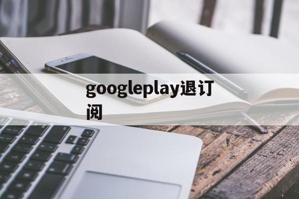 googleplay退订阅(google play怎么取消自动续费)